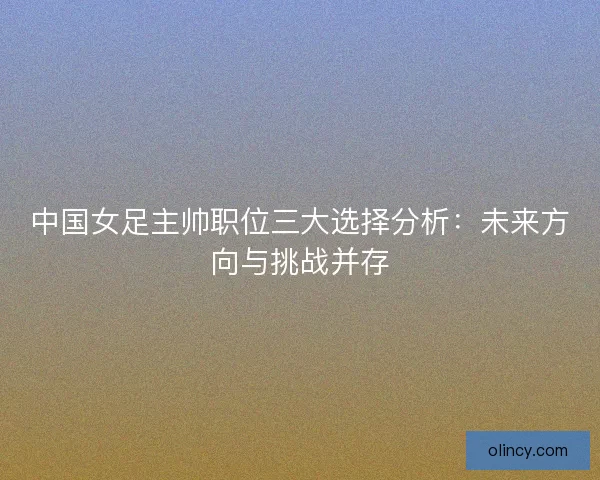中国女足主帅职位三大选择分析：未来方向与挑战并存