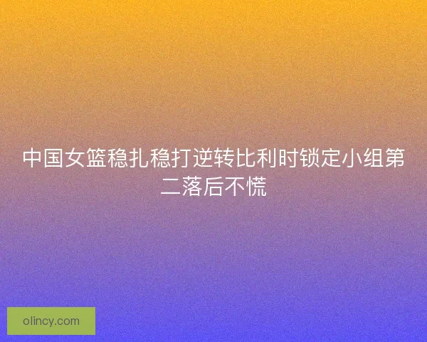 中国女篮稳扎稳打逆转比利时锁定小组第二落后不慌